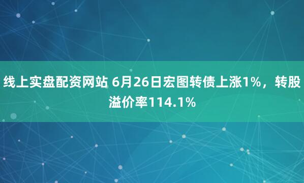 线上实盘配资网站 6月26日宏图转债上涨1%，转股溢价率114.1%