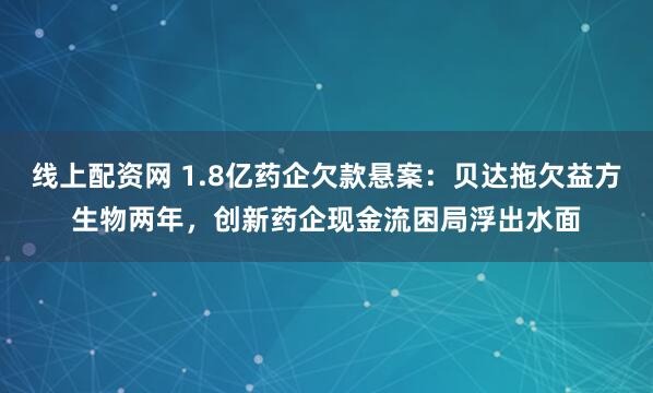 线上配资网 1.8亿药企欠款悬案：贝达拖欠益方生物两年，创新药企现金流困局浮出水面
