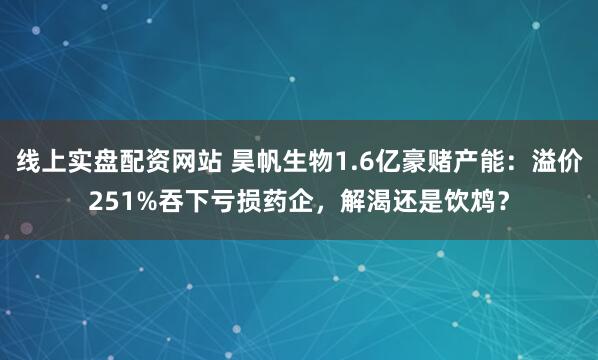 线上实盘配资网站 昊帆生物1.6亿豪赌产能：溢价251%吞下亏损药企，解渴还是饮鸩？