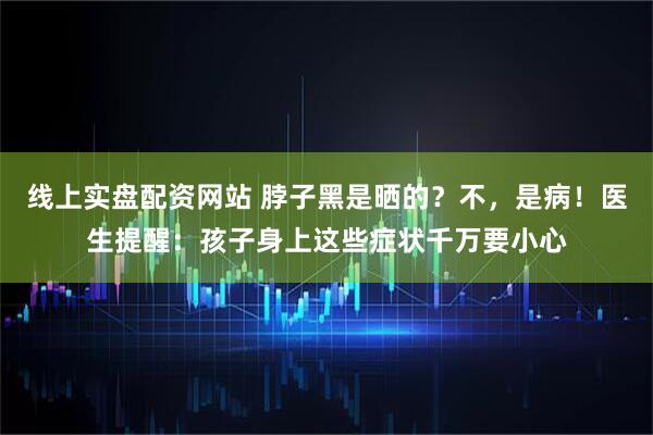 线上实盘配资网站 脖子黑是晒的？不，是病！医生提醒：孩子身上这些症状千万要小心