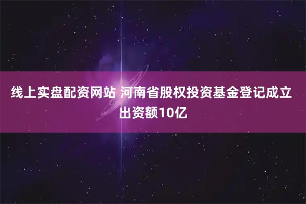 线上实盘配资网站 河南省股权投资基金登记成立 出资额10亿