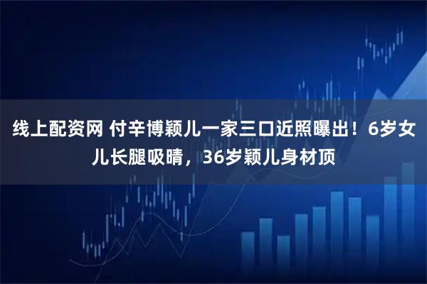 线上配资网 付辛博颖儿一家三口近照曝出！6岁女儿长腿吸晴，36岁颖儿身材顶