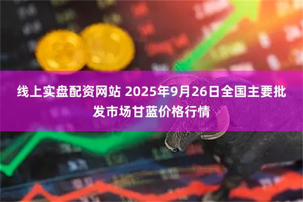 线上实盘配资网站 2025年9月26日全国主要批发市场甘蓝价格行情