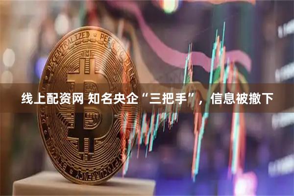 线上配资网 知名央企“三把手”，信息被撤下