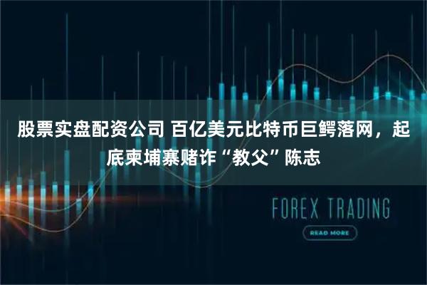 股票实盘配资公司 百亿美元比特币巨鳄落网，起底柬埔寨赌诈“教父”陈志