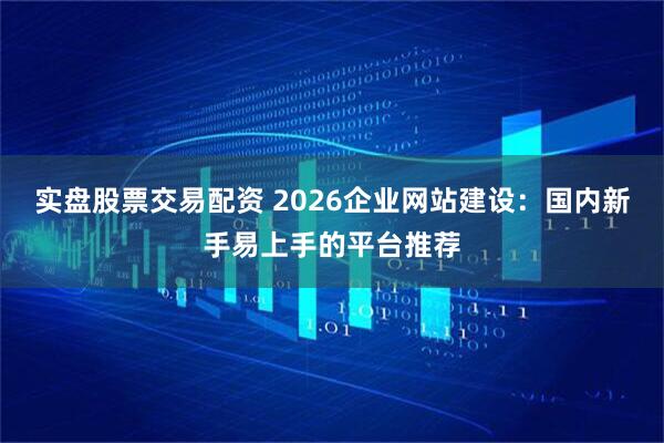 实盘股票交易配资 2026企业网站建设：国内新手易上手的平台推荐